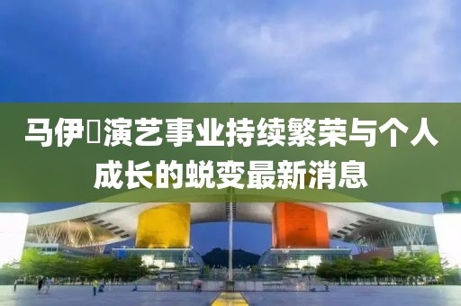 马伊琾演艺事业持续繁荣与个人成长的蜕变最新消息