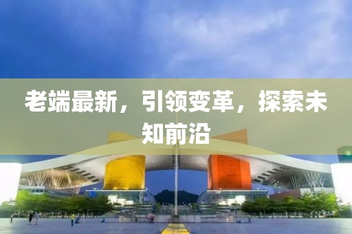 老端最新，引领变革，探索未知前沿