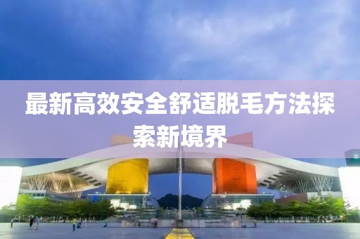 最新高效安全舒适脱毛方法探索新境界