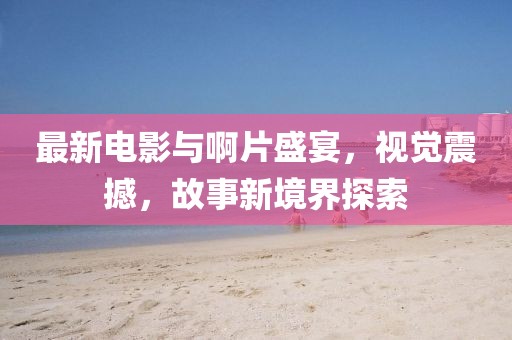 最新电影与啊片盛宴，视觉震撼，故事新境界探索