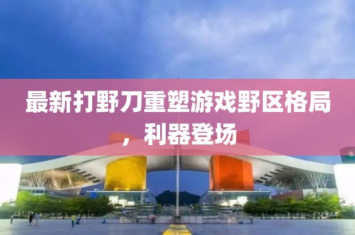 最新打野刀重塑游戏野区格局，利器登场