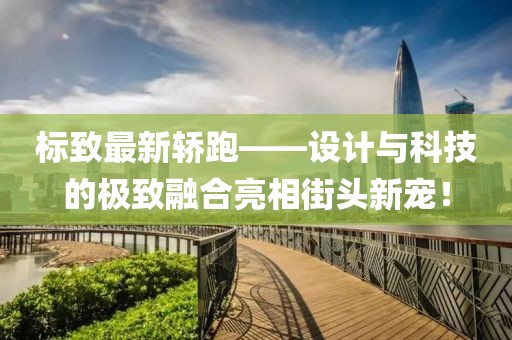 标致最新轿跑——设计与科技的极致融合亮相街头新宠！