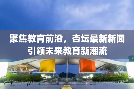 聚焦教育前沿，杏坛最新新闻引领未来教育新潮流