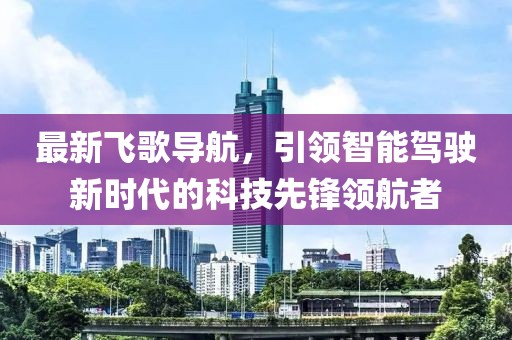 最新飞歌导航，引领智能驾驶新时代的科技先锋领航者