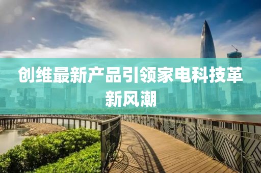 创维最新产品引领家电科技革新风潮