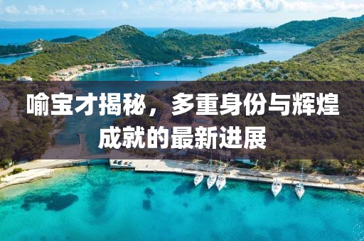 喻宝才揭秘，多重身份与辉煌成就的最新进展