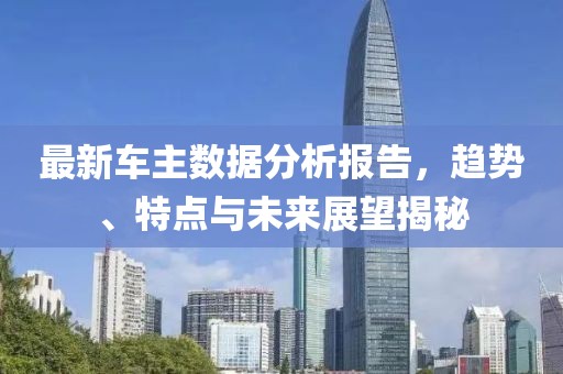 最新车主数据分析报告，趋势、特点与未来展望揭秘