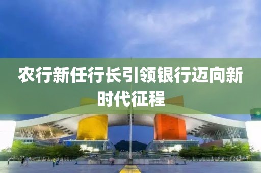 农行新任行长引领银行迈向新时代征程