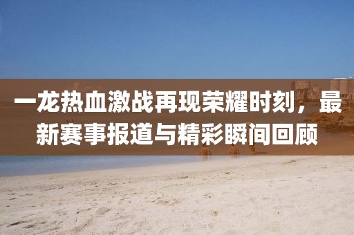 一龙热血激战再现荣耀时刻，最新赛事报道与精彩瞬间回顾