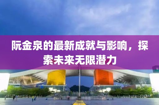 阮金泉的最新成就与影响，探索未来无限潜力