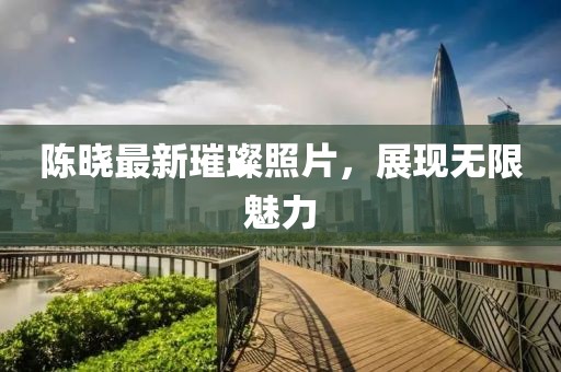 陈晓最新璀璨照片，展现无限魅力