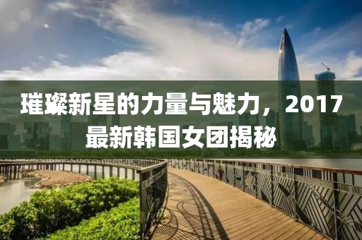 璀璨新星的力量与魅力，2017最新韩国女团揭秘