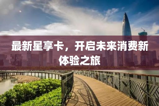 最新星享卡，开启未来消费新体验之旅