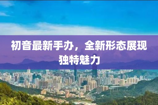 初音最新手办，全新形态展现独特魅力