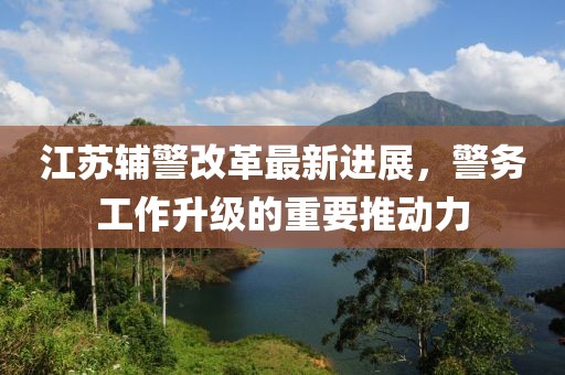江苏辅警改革最新进展，警务工作升级的重要推动力