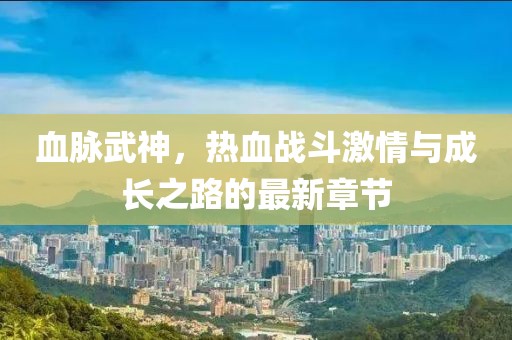 血脉武神，热血战斗激情与成长之路的最新章节