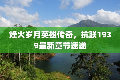 烽火岁月英雄传奇，抗联1939最新章节速递