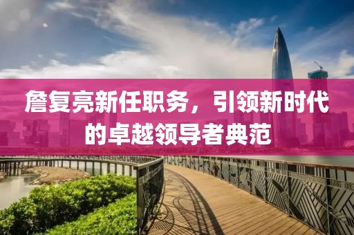 詹复亮新任职务，引领新时代的卓越领导者典范