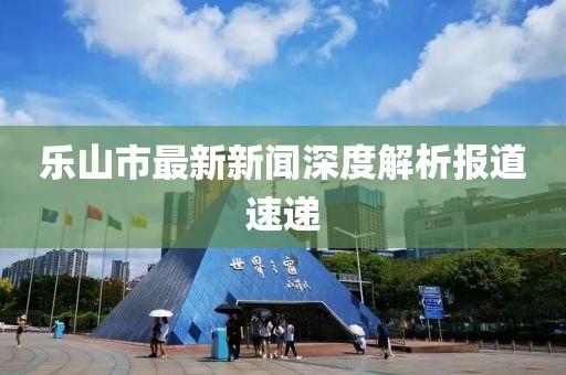 乐山市最新新闻深度解析报道速递