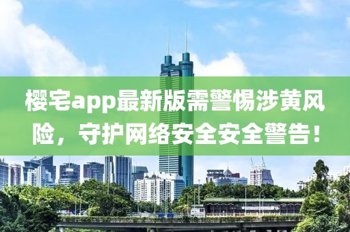 樱宅app最新版需警惕涉黄风险，守护网络安全安全警告！