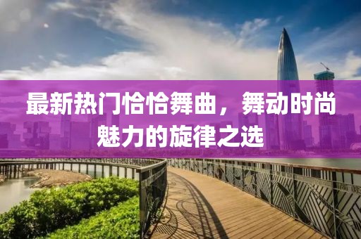 最新热门恰恰舞曲，舞动时尚魅力的旋律之选