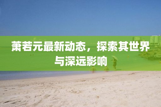 萧若元最新动态，探索其世界与深远影响