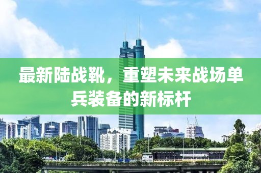 最新陆战靴，重塑未来战场单兵装备的新标杆