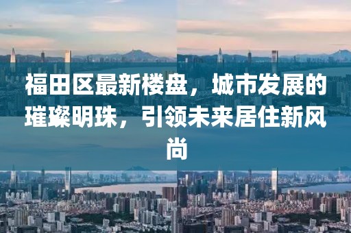 福田区最新楼盘，城市发展的璀璨明珠，引领未来居住新风尚