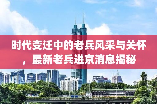 时代变迁中的老兵风采与关怀，最新老兵进京消息揭秘