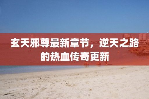 玄天邪尊最新章节，逆天之路的热血传奇更新