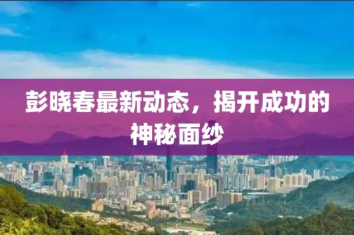 彭晓春最新动态，揭开成功的神秘面纱