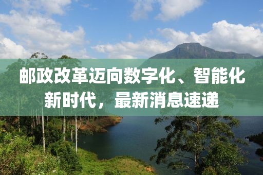 邮政改革迈向数字化、智能化新时代，最新消息速递