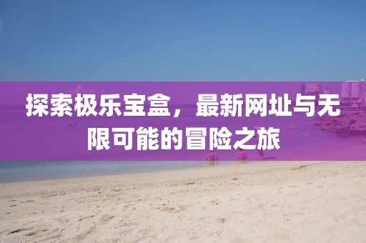 探索极乐宝盒，最新网址与无限可能的冒险之旅