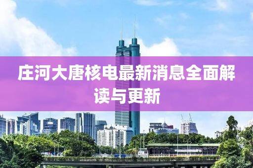 庄河大唐核电最新消息全面解读与更新