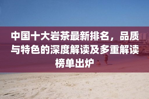 中国十大岩茶最新排名，品质与特色的深度解读及多重解读榜单出炉