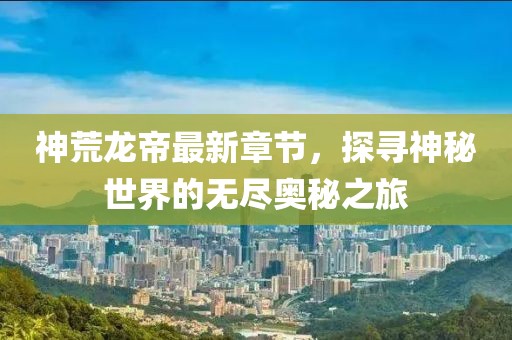 神荒龙帝最新章节，探寻神秘世界的无尽奥秘之旅