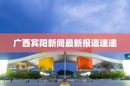 广西宾阳新闻最新报道速递
