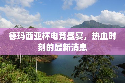 德玛西亚杯电竞盛宴，热血时刻的最新消息