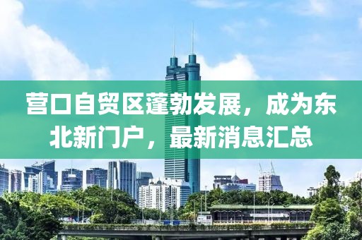营口自贸区蓬勃发展，成为东北新门户，最新消息汇总