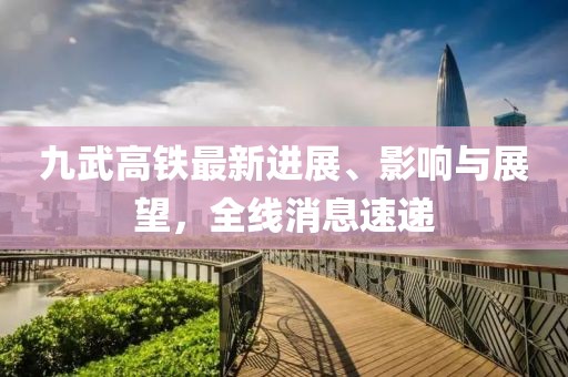 九武高铁最新进展、影响与展望，全线消息速递