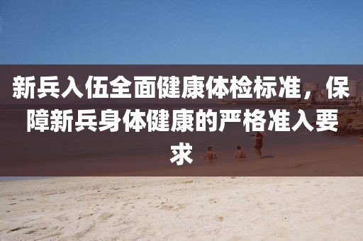 新兵入伍全面健康体检标准，保障新兵身体健康的严格准入要求