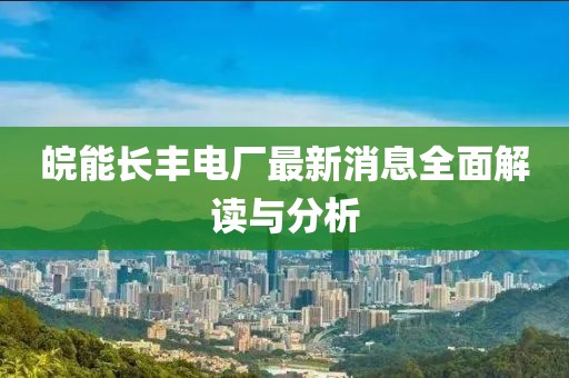 皖能长丰电厂最新消息全面解读与分析