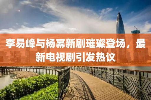 李易峰与杨幂新剧璀璨登场，最新电视剧引发热议