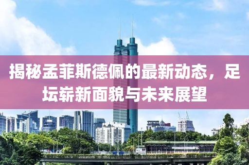 揭秘孟菲斯德佩的最新动态，足坛崭新面貌与未来展望