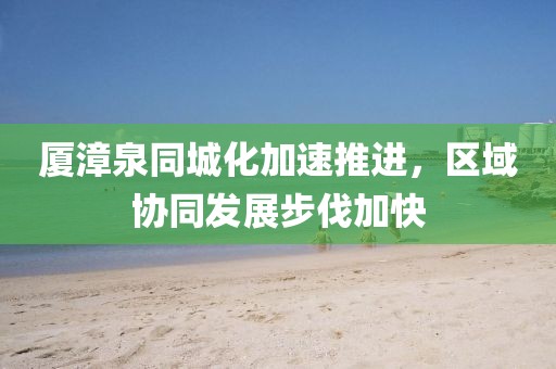 厦漳泉同城化加速推进，区域协同发展步伐加快