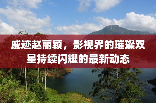 戚迹赵丽颖，影视界的璀璨双星持续闪耀的最新动态