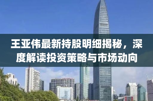 王亚伟最新持股明细揭秘，深度解读投资策略与市场动向
