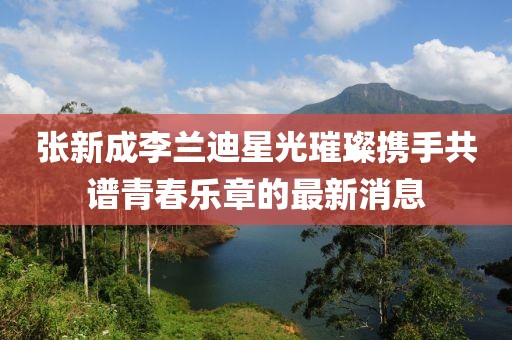 张新成李兰迪星光璀璨携手共谱青春乐章的最新消息