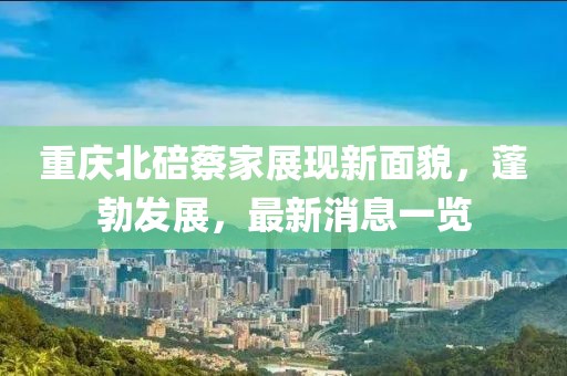 重庆北碚蔡家展现新面貌，蓬勃发展，最新消息一览