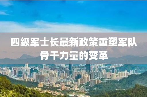 四级军士长最新政策重塑军队骨干力量的变革